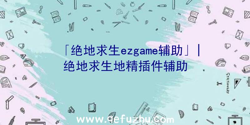 「绝地求生ezgame辅助」|绝地求生地精插件辅助